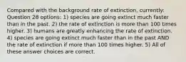 Compared with the background rate of extinction, currently: Question 28 options: 1) species are going extinct much faster than in the past. 2) the rate of extinction is more than 100 times higher. 3) humans are greatly enhancing the rate of extinction. 4) species are going extinct much faster than in the past AND the rate of extinction if more than 100 times higher. 5) All of these answer choices are correct.