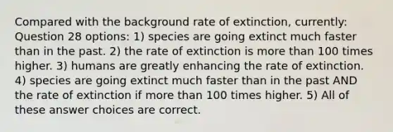 Compared with the background rate of extinction, currently: Question 28 options: 1) species are going extinct much faster than in the past. 2) the rate of extinction is more than 100 times higher. 3) humans are greatly enhancing the rate of extinction. 4) species are going extinct much faster than in the past AND the rate of extinction if more than 100 times higher. 5) All of these answer choices are correct.