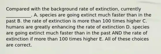 Compared with the background rate of extinction, currently ___________. A. species are going extinct much faster than in the past B. the rate of extinction is <a href='https://www.questionai.com/knowledge/keWHlEPx42-more-than' class='anchor-knowledge'>more than</a> 100 times higher C. humans are greatly enhancing the rate of extinction D. species are going extinct much faster than in the past AND the rate of extinction if more than 100 times higher E. All of these choices are correct.