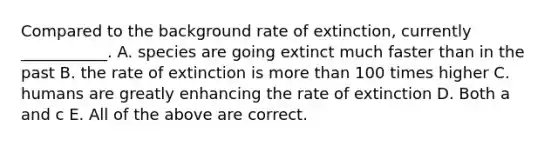 Compared to the background rate of extinction, currently ___________. A. species are going extinct much faster than in the past B. the rate of extinction is <a href='https://www.questionai.com/knowledge/keWHlEPx42-more-than' class='anchor-knowledge'>more than</a> 100 times higher C. humans are greatly enhancing the rate of extinction D. Both a and c E. All of the above are correct.