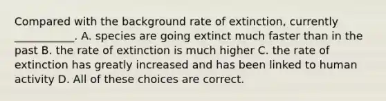 Compared with the background rate of extinction, currently ___________. A. species are going extinct much faster than in the past B. the rate of extinction is much higher C. the rate of extinction has greatly increased and has been linked to human activity D. All of these choices are correct.