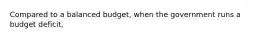 Compared to a balanced​ budget, when the government runs a budget​ deficit,