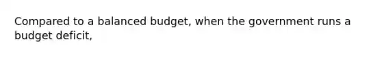 Compared to a balanced​ budget, when the government runs a budget​ deficit,