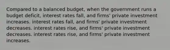 Compared to a balanced​ budget, when the government runs a budget​ deficit, interest rates​ fall, and​ firms' private investment increases. interest rates​ fall, and​ firms' private investment decreases. interest rates​ rise, and​ firms' private investment decreases. interest rates​ rise, and​ firms' private investment increases.