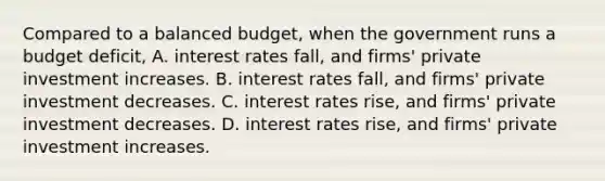 Compared to a balanced​ budget, when the government runs a budget​ deficit, A. interest rates​ fall, and​ firms' private investment increases. B. interest rates​ fall, and​ firms' private investment decreases. C. interest rates​ rise, and​ firms' private investment decreases. D. interest rates​ rise, and​ firms' private investment increases.