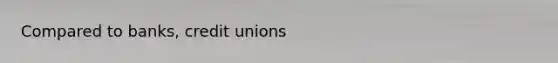 Compared to​ banks, credit unions