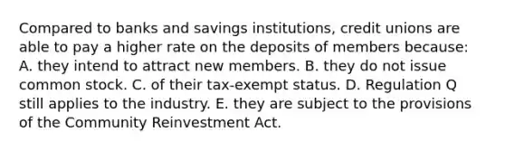 Compared to banks and savings institutions, credit unions are able to pay a higher rate on the deposits of members because: A. they intend to attract new members. B. they do not issue common stock. C. of their tax-exempt status. D. Regulation Q still applies to the industry. E. they are subject to the provisions of the Community Reinvestment Act.