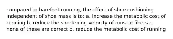 compared to barefoot running, the effect of shoe cushioning independent of shoe mass is to: a. increase the metabolic cost of running b. reduce the shortening velocity of muscle fibers c. none of these are correct d. reduce the metabolic cost of running