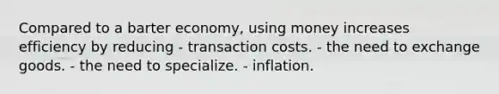 Compared to a barter economy, using money increases efficiency by reducing - transaction costs. - the need to exchange goods. - the need to specialize. - inflation.