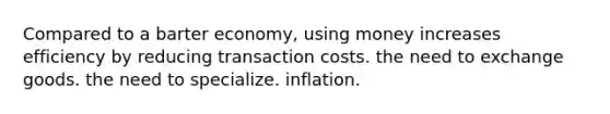 Compared to a barter economy, using money increases efficiency by reducing transaction costs. the need to exchange goods. the need to specialize. inflation.