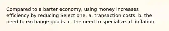 Compared to a barter economy, using money increases efficiency by reducing Select one: a. transaction costs. b. the need to exchange goods. c. the need to specialize. d. inflation.