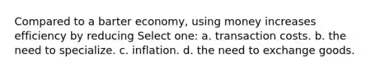 Compared to a barter economy, using money increases efficiency by reducing Select one: a. transaction costs. b. the need to specialize. c. inflation. d. the need to exchange goods.