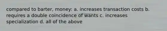 compared to barter, money: a. increases transaction costs b. requires a double coincidence of wants c. increases specialization d. all of the above