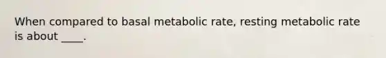 When compared to basal metabolic rate, resting metabolic rate is about ____.