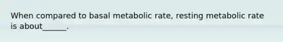 When compared to basal metabolic rate, resting metabolic rate is about______.