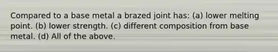 Compared to a base metal a brazed joint has: (a) lower melting point. (b) lower strength. (c) different composition from base metal. (d) All of the above.