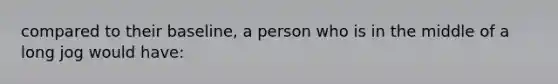 compared to their baseline, a person who is in the middle of a long jog would have: