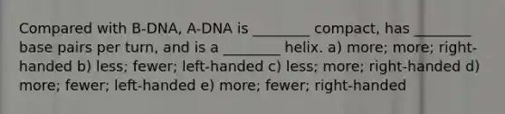 Compared with B-DNA, A-DNA is ________ compact, has ________ base pairs per turn, and is a ________ helix. a) more; more; right-handed b) less; fewer; left-handed c) less; more; right-handed d) more; fewer; left-handed e) more; fewer; right-handed