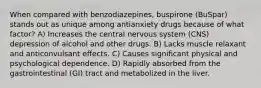 When compared with benzodiazepines, buspirone (BuSpar) stands out as unique among antianxiety drugs because of what factor? A) Increases the central nervous system (CNS) depression of alcohol and other drugs. B) Lacks muscle relaxant and anticonvulsant effects. C) Causes significant physical and psychological dependence. D) Rapidly absorbed from the gastrointestinal (GI) tract and metabolized in the liver.