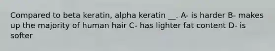 Compared to beta keratin, alpha keratin __. A- is harder B- makes up the majority of human hair C- has lighter fat content D- is softer