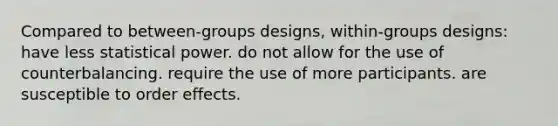 Compared to between-groups designs, within-groups designs: have less statistical power. do not allow for the use of counterbalancing. require the use of more participants. are susceptible to order effects.