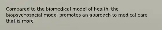 Compared to the biomedical model of health, the biopsychosocial model promotes an approach to medical care that is more