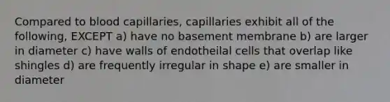 Compared to blood capillaries, capillaries exhibit all of the following, EXCEPT a) have no basement membrane b) are larger in diameter c) have walls of endotheilal cells that overlap like shingles d) are frequently irregular in shape e) are smaller in diameter