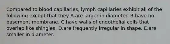 Compared to blood capillaries, lymph capillaries exhibit all of the following except that they A.are larger in diameter. B.have no basement membrane. C.have walls of endothelial cells that overlap like shingles. D.are frequently irregular in shape. E.are smaller in diameter.