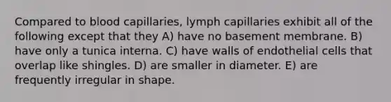 Compared to blood capillaries, lymph capillaries exhibit all of the following except that they A) have no basement membrane. B) have only a tunica interna. C) have walls of endothelial cells that overlap like shingles. D) are smaller in diameter. E) are frequently irregular in shape.