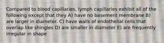 Compared to blood capillaries, lymph capillaries exhibit all of the following except that they A) have no basement membrane B) are larger in diameter. C) have walls of endothelial cells that overlap like shingles D) are smaller in diameter E) are frequently irregular in shape