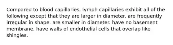 Compared to blood capillaries, lymph capillaries exhibit all of the following except that they are larger in diameter. are frequently irregular in shape. are smaller in diameter. have no basement membrane. have walls of endothelial cells that overlap like shingles.