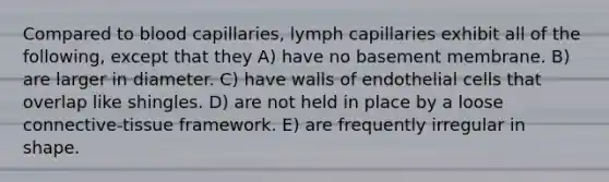 Compared to blood capillaries, lymph capillaries exhibit all of the following, except that they A) have no basement membrane. B) are larger in diameter. C) have walls of endothelial cells that overlap like shingles. D) are not held in place by a loose connective-tissue framework. E) are frequently irregular in shape.