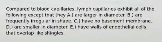 Compared to blood capillaries, lymph capillaries exhibit all of the following except that they A.) are larger in diameter. B.) are frequently irregular in shape. C.) have no basement membrane. D.) are smaller in diameter. E.) have walls of endothelial cells that overlap like shingles.