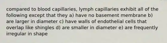 compared to blood capillaries, lymph capillaries exhibit all of the following except that they a) have no basement membrane b) are larger in diameter c) have walls of endothelial cells that overlap like shingles d) are smaller in diameter e) are frequently irregular in shape