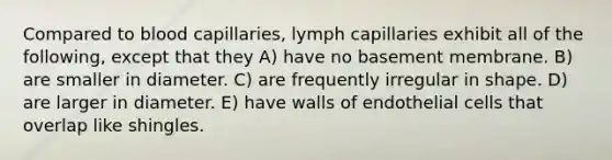 Compared to blood capillaries, lymph capillaries exhibit all of the following, except that they A) have no basement membrane. B) are smaller in diameter. C) are frequently irregular in shape. D) are larger in diameter. E) have walls of endothelial cells that overlap like shingles.