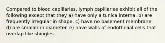 Compared to blood capillaries, lymph capillaries exhibit all of the following except that they a) have only a tunica interna. b) are frequently irregular in shape. c) have no basement membrane. d) are smaller in diameter. e) have walls of endothelial cells that overlap like shingles.