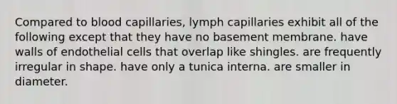 Compared to blood capillaries, lymph capillaries exhibit all of the following except that they have no basement membrane. have walls of endothelial cells that overlap like shingles. are frequently irregular in shape. have only a tunica interna. are smaller in diameter.