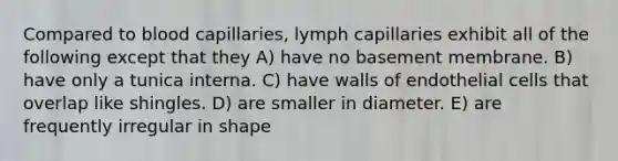 Compared to blood capillaries, lymph capillaries exhibit all of the following except that they A) have no basement membrane. B) have only a tunica interna. C) have walls of endothelial cells that overlap like shingles. D) are smaller in diameter. E) are frequently irregular in shape