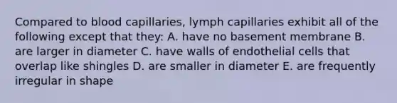 Compared to blood capillaries, lymph capillaries exhibit all of the following except that they: A. have no basement membrane B. are larger in diameter C. have walls of endothelial cells that overlap like shingles D. are smaller in diameter E. are frequently irregular in shape