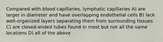 Compared with blood capillaries, lymphatic capillaries A) are larger in diameter and have overlapping endothelial cells B) lack well-organized layers separating them from surrounding tissues C) are closed-ended tubes found in most but not all the same locations D) all of the above