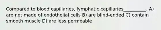 Compared to blood capillaries, lymphatic capillaries__________. A) are not made of endothelial cells B) are blind-ended C) contain smooth muscle D) are less permeable