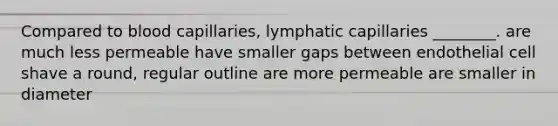 Compared to blood capillaries, lymphatic capillaries ________. are much less permeable have smaller gaps between endothelial cell shave a round, regular outline are more permeable are smaller in diameter