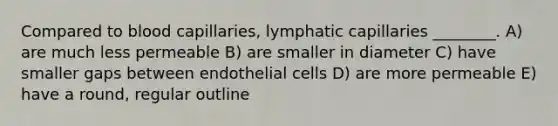 Compared to blood capillaries, lymphatic capillaries ________. A) are much less permeable B) are smaller in diameter C) have smaller gaps between endothelial cells D) are more permeable E) have a round, regular outline