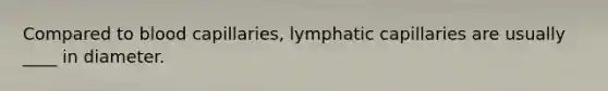 Compared to blood capillaries, lymphatic capillaries are usually ____ in diameter.