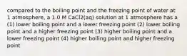 compared to the boiling point and the freezing point of water at 1 atmosphere, a 1.0 M CaCl2(aq) solution at 1 atmosphere has a (1) lower boiling point and a lower freezing point (2) lower boiling point and a higher freezing point (3) higher boiling point and a lower freezing point (4) higher boiling point and higher freezing point