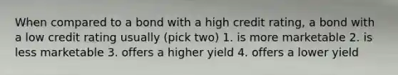 When compared to a bond with a high credit rating, a bond with a low credit rating usually (pick two) 1. is more marketable 2. is less marketable 3. offers a higher yield 4. offers a lower yield