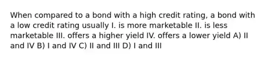 When compared to a bond with a high credit rating, a bond with a low credit rating usually I. is more marketable II. is less marketable III. offers a higher yield IV. offers a lower yield A) II and IV B) I and IV C) II and III D) I and III