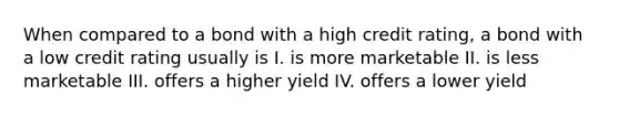 When compared to a bond with a high credit rating, a bond with a low credit rating usually is I. is more marketable II. is less marketable III. offers a higher yield IV. offers a lower yield