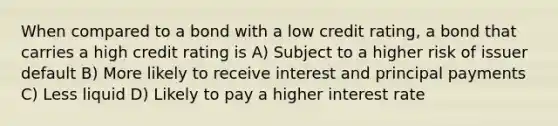 When compared to a bond with a low credit rating, a bond that carries a high credit rating is A) Subject to a higher risk of issuer default B) More likely to receive interest and principal payments C) Less liquid D) Likely to pay a higher interest rate