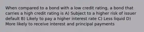 When compared to a bond with a low credit rating, a bond that carries a high credit rating is A) Subject to a higher risk of issuer default B) Likely to pay a higher interest rate C) Less liquid D) More likely to receive interest and principal payments